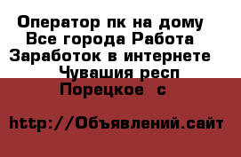 Оператор пк на дому - Все города Работа » Заработок в интернете   . Чувашия респ.,Порецкое. с.